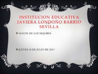 INSTITUCION EDUCATIVA
JAVIERA LONDOÑO BARRIO
SEVILLA
 NOCHE DE LOS MEJORES
 JUEVES 18 DE JULIO DE 2013
 
