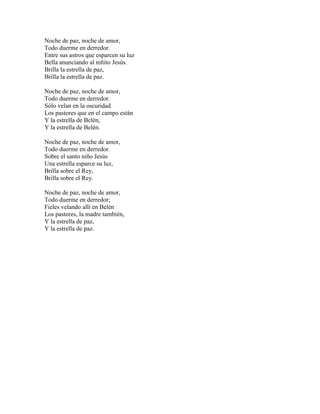 Noche de paz, noche de amor,
Todo duerme en derredor.
Entre sus astros que esparcen su luz
Bella anunciando al niñito Jesús.
Brilla la estrella de paz,
Brilla la estrella de paz.

Noche de paz, noche de amor,
Todo duerme en derredor.
Sólo velan en la oscuridad
Los pastores que en el campo están
Y la estrella de Belén,
Y la estrella de Belén.

Noche de paz, noche de amor,
Todo duerme en derredor.
Sobre el santo niño Jesús
Una estrella esparce su luz,
Brilla sobre el Rey,
Brilla sobre el Rey.

Noche de paz, noche de amor,
Todo duerme en derredor;
Fieles velando allí en Belén
Los pastores, la madre también,
Y la estrella de paz,
Y la estrella de paz.
 