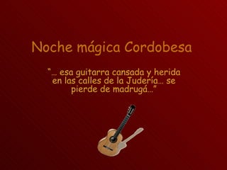 Noche mágica Cordobesa
  “… esa guitarra cansada y herida
   en las calles de la Judería… se
        pierde de madrugá…”
 