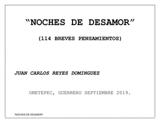 “NOCHES DE DESAMOR”
“NOCHES DE DESAMOR”
(114 BREVES PENSAMIENTOS)
JUAN CARLOS REYES DOMINGUEZ
OMETEPEC, GUERRERO SEPTIEMBRE 2019.
 