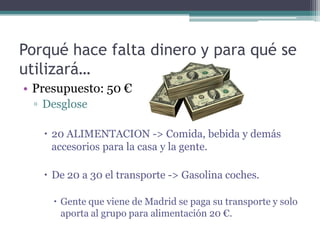 Porqué hace falta dinero y para qué se
utilizará…
• Presupuesto: 50 €
 ▫ Desglose

    20 ALIMENTACION -> Comida, bebida y demás
     accesorios para la casa y la gente.

    De 20 a 30 el transporte -> Gasolina coches.

      Gente que viene de Madrid se paga su transporte y solo
       aporta al grupo para alimentación 20 €.
 