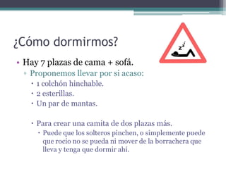 ¿Cómo dormirmos?
• Hay 7 plazas de cama + sofá.
 ▫ Proponemos llevar por si acaso:
    1 colchón hinchable.
    2 esterillas.
    Un par de mantas.

    Para crear una camita de dos plazas más.
      Puede que los solteros pinchen, o simplemente puede
       que rocío no se pueda ni mover de la borrachera que
       lleva y tenga que dormir ahí.
 