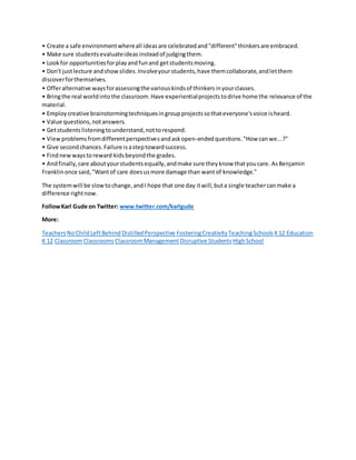 • Create a safe environment where all ideas are celebrated and "different" thinkers are embraced. 
• Make sure students evaluate ideas instead of judging them. 
• Look for opportunities for play and fun and get students moving. 
• Don't just lecture and show slides. Involve your students, have them collaborate, and let them 
discover for themselves. 
• Offer alternative ways for assessing the various kinds of thinkers in your classes. 
• Bring the real world into the classroom. Have experiential projects to drive home the relevance of the 
material. 
• Employ creative brainstorming techniques in group projects so that everyone's voice is heard. 
• Value questions, not answers. 
• Get students listening to understand, not to respond. 
• View problems from different perspectives and ask open-ended questions. "How can we...?" 
• Give second chances. Failure is a step toward success. 
• Find new ways to reward kids beyond the grades. 
• And finally, care about your students equally, and make sure they know that you care. As Benjamin 
Franklin once said, "Want of care does us more damage than want of knowledge." 
The system will be slow to change, and I hope that one day it will, but a single teacher can make a 
difference right now. 
Follow Karl Gude on Twitter: www.twitter.com/karlgude 
More: 
Teachers No Child Left Behind Distilled Perspective Fostering Creativity Teaching Schools K 12 Education 
K 12 Classroom Classrooms Classroom Management Disruptive Students High School 
