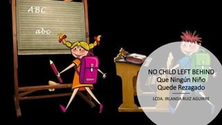 NO CHILD LEFT BEHIND
Que Ningún Niño
Quede Rezagado
LCDA. IRLANDA RUIZ AGUIRRE
 