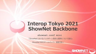 1 Copyright © Interop Tokyo 2021 ShowNet NOC Team
Interop Tokyo 2021
ShowNet Backbone
「ShowNetにおけるバックボーン設計と運用について語る」
shownet.conf mini
ShowNet NOCチームメンバー 廣瀬 真人
 