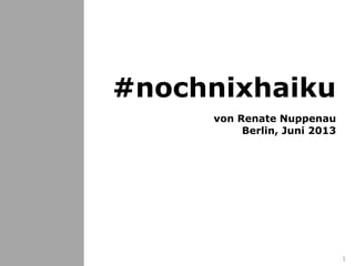 #nochnixhaiku
Einführung
Geschichte
Das 1. #nochnixhaiku
Grundlagen
Regeln
Einordnung
Nutzungsrechte
Beispiel #nochnixhaiku
Links
weiter so
1
#nochnixhaiku
von Renate Nuppenau
Berlin, Juni 2013
 
