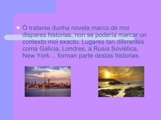Ó tratarse dunha novela marco de moi dispares historias, non se podería marcar un contexto moi exacto. Lugares tan diferentes coma Galicia, Londres, a Rusia Soviética, New York… forman parte destas historias.  