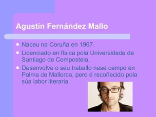 Agustín Fernández Mallo Naceu na Coruña en 1967. Licenciado en física pola Universidade de Santiago de Compostela. Desenvolve o seu traballo nese campo en Palma de Mallorca, pero é recoñecido pola súa labor literaria. 