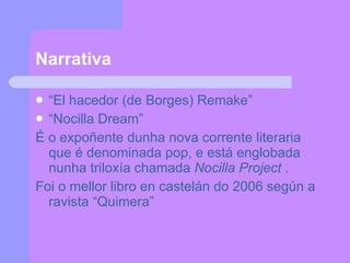Narrativa “ El hacedor (de Borges) Remake” “ Nocilla Dream” É o expoñente dunha nova corrente literaria que é denominada pop, e está englobada nunha triloxía chamada  Nocilla Project  . Foi o mellor libro en castelán do 2006 según a ravista “Quimera” 