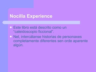 Nocilla Experience Este libro está descrito como un  “caleidoscopio ficcional”. Nel, intercálanse historias de personaxes completamente diferentes sen orde aparente algún. 