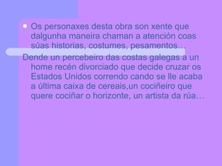 Os personaxes desta obra son xente que dalgunha maneira chaman a atención coas súas historias, costumes, pesamentos… Dende un percebeiro das costas galegas a un home recén divorciado que decide cruzar os Estados Unidos correndo cando se lle acaba a última caixa de cereais,un cociñeiro que quere cociñar o horizonte, un artista da rúa… 
