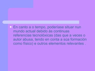 En canto a o tempo, poderíase situar nun mundo actual debido ás continuas referencias tecnolóxicas (das que a veces o autor abusa, tendo en conta a súa formación como físico) e outros elementos relevantes . 