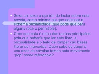 Sexa cal sexa a opinión do lector sobre esta novela, como mínimo hai que destacar a extrema orixinalidade (que pode que para algúns roce o permitible). Creo que esta é unha das razóns principales pola que habería que ler este libro, a orixinalidade e o feito de romper cas bases literarias marcadas. Quen sabe se daquí a uns anos as novelas toman este movemento “pop” como referencia? 