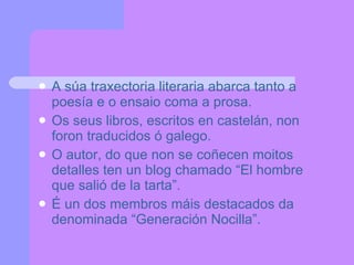 A súa traxectoria literaria abarca tanto a poesía e o ensaio coma a prosa. Os seus libros, escritos en castelán, non foron traducidos ó galego. O autor, do que non se coñecen moitos detalles ten un blog chamado “El hombre que salió de la tarta”. É un dos membros máis destacados da denominada “Generación Nocilla”. 
