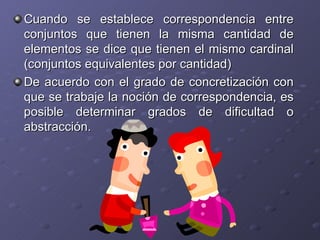 Cuando se establece correspondencia entre conjuntos que tienen la misma cantidad de elementos se dice que tienen el mismo cardinal (conjuntos equivalentes por cantidad) De acuerdo con el grado de concretización con que se trabaje la noción de correspondencia, es posible determinar grados de dificultad o abstracción. 