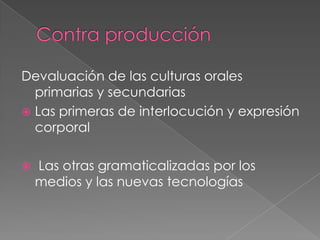 Devaluación de las culturas orales
  primarias y secundarias
 Las primeras de interlocución y expresión
  corporal

   Las otras gramaticalizadas por los
    medios y las nuevas tecnologías
 