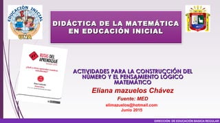 DIRECCIÓN DE EDUCACIÓN BASICA REGULAR
ACTIVIDADES PARA LA CONSTRUCCIÓN DELACTIVIDADES PARA LA CONSTRUCCIÓN DEL
NÚMERO Y EL PENSAMIENTO LÓGICONÚMERO Y EL PENSAMIENTO LÓGICO
MATEMÁTICOMATEMÁTICO
Eliana mazuelos Chávez
Fuente: MED
elimazuelos@hotmail.com
Junio 2015
DIDÁCTICA DE LA MATEMÁTICADIDÁCTICA DE LA MATEMÁTICA
EN EDUCACIÓN INICIALEN EDUCACIÓN INICIAL
 