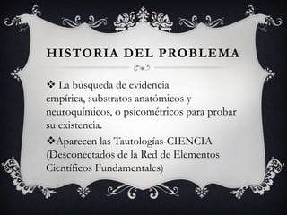 HISTORIA DEL PROBLEMA
 La búsqueda de evidencia
empírica, substratos anatómicos y
neuroquímicos, o psicométricos para probar
su existencia.
Aparecen las Tautologías-CIENCIA
(Desconectados de la Red de Elementos
Científicos Fundamentales)
 