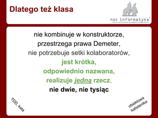 nie kombinuje w konstruktorze,
przestrzega prawa Demeter,
nie potrzebuje setki kolaboratorów,
jest krótka,
odpowiednio nazwana,
realizuje jedną rzecz,
nie dwie, nie tysiąc
Dlatego też klasa
TD
D
, kata
obiektowa
kalistenika
 