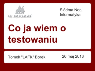 Co ja wiem o
testowaniu
Tomek "LAFK" Borek
Siódma Noc
Informatyka
26 maj 2013
 