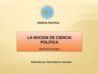 CIENCIA POLITICA LA NOCION DE CIENCIA POLITICA (Maurice Duverger) Elaborado por: Raúl Iribarren Gonzales 