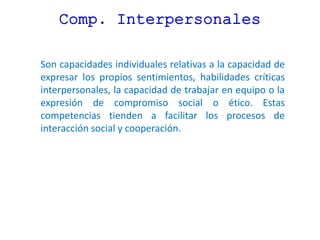 Comp. Interpersonales
Son capacidades individuales relativas a la capacidad de
expresar los propios sentimientos, habilidades críticas
interpersonales, la capacidad de trabajar en equipo o la
expresión de compromiso social o ético. Estas
competencias tienden a facilitar los procesos de
interacción social y cooperación.
 