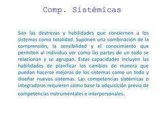 Comp. Sistémicas
Son las destrezas y habilidades que conciernen a los
sistemas como totalidad. Suponen una combinación de la
comprensión, la sensibilidad y el conocimiento que
permiten al individuo ver como las partes de un todo se
relacionan y se agrupan. Estas capacidades incluyen las
habilidades de planificar los cambios de manera que
puedan hacerse mejoras de los sistemas como un todo y
diseñar nuevos sistemas. Las competencias sistémicas o
integradoras requieren como base la adquisición previa de
competencias instrumentales e interpersonales.
 