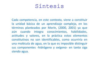 Síntesis
Cada competencia, en este contexto, viene a constituir
la unidad básica de un aprendizaje complejo, en los
términos planteados por Morín, (2000, 2001) ya que
aún cuando integra conocimientos, habilidades,
actitudes y valores, en la práctica estos elementos
constitutivos no son identificables, como ocurriría en
una molécula de agua, en la que es imposible distinguir
sus componentes -hidrógeno y oxígeno- en tanto siga
siendo agua.
 