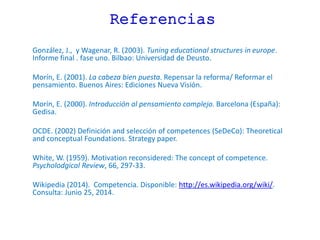 Referencias
González, J., y Wagenar, R. (2003). Tuning educational structures in europe.
Informe final . fase uno. Bilbao: Universidad de Deusto.
Morín, E. (2001). La cabeza bien puesta. Repensar la reforma/ Reformar el
pensamiento. Buenos Aires: Ediciones Nueva Visión.
Morín, E. (2000). Introducción al pensamiento complejo. Barcelona (España):
Gedisa.
OCDE. (2002) Definición and selección of competences (SeDeCo): Theoretical
and conceptual Foundations. Strategy paper.
White, W. (1959). Motivation reconsidered: The concept of competence.
Psycholodgical Review, 66, 297-33.
Wikipedia (2014). Competencia. Disponible: http://es.wikipedia.org/wiki/.
Consulta: Junio 25, 2014.
 