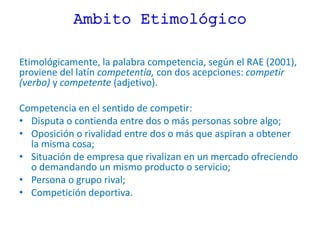 Ambito Etimológico
Etimológicamente, la palabra competencia, según el RAE (2001),
proviene del latín competentía, con dos acepciones: competir
(verbo) y competente (adjetivo).
Competencia en el sentido de competir:
• Disputa o contienda entre dos o más personas sobre algo;
• Oposición o rivalidad entre dos o más que aspiran a obtener
la misma cosa;
• Situación de empresa que rivalizan en un mercado ofreciendo
o demandando un mismo producto o servicio;
• Persona o grupo rival;
• Competición deportiva.
 
