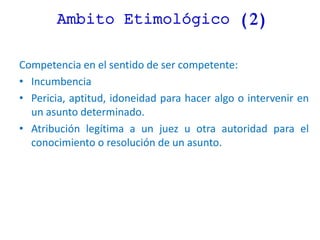 Ambito Etimológico (2)
Competencia en el sentido de ser competente:
• Incumbencia
• Pericia, aptitud, idoneidad para hacer algo o intervenir en
un asunto determinado.
• Atribución legítima a un juez u otra autoridad para el
conocimiento o resolución de un asunto.
 