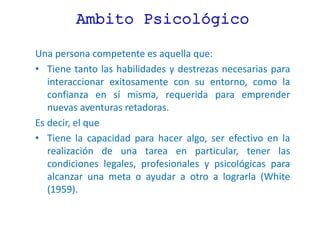 Ambito Psicológico
Una persona competente es aquella que:
• Tiene tanto las habilidades y destrezas necesarias para
interaccionar exitosamente con su entorno, como la
confianza en sí misma, requerida para emprender
nuevas aventuras retadoras.
Es decir, el que
• Tiene la capacidad para hacer algo, ser efectivo en la
realización de una tarea en particular, tener las
condiciones legales, profesionales y psicológicas para
alcanzar una meta o ayudar a otro a lograrla (White
(1959).
 