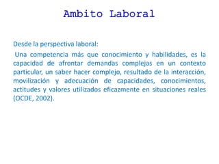 Ambito Laboral
Desde la perspectiva laboral:
Una competencia más que conocimiento y habilidades, es la
capacidad de afrontar demandas complejas en un contexto
particular, un saber hacer complejo, resultado de la interacción,
movilización y adecuación de capacidades, conocimientos,
actitudes y valores utilizados eficazmente en situaciones reales
(OCDE, 2002).
 