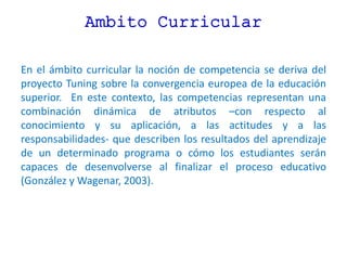Ambito Curricular
En el ámbito curricular la noción de competencia se deriva del
proyecto Tuning sobre la convergencia europea de la educación
superior. En este contexto, las competencias representan una
combinación dinámica de atributos –con respecto al
conocimiento y su aplicación, a las actitudes y a las
responsabilidades- que describen los resultados del aprendizaje
de un determinado programa o cómo los estudiantes serán
capaces de desenvolverse al finalizar el proceso educativo
(González y Wagenar, 2003).
 