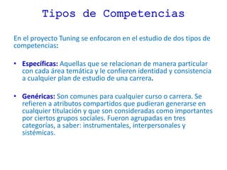 Tipos de Competencias
En el proyecto Tuning se enfocaron en el estudio de dos tipos de
competencias:
• Específicas: Aquellas que se relacionan de manera particular
con cada área temática y le confieren identidad y consistencia
a cualquier plan de estudio de una carrera.
• Genéricas: Son comunes para cualquier curso o carrera. Se
refieren a atributos compartidos que pudieran generarse en
cualquier titulación y que son consideradas como importantes
por ciertos grupos sociales. Fueron agrupadas en tres
categorías, a saber: instrumentales, interpersonales y
sistémicas.
 