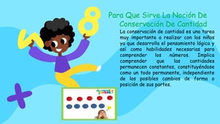 La conservación de cantidad es una tarea
muy importante a realizar con los niños
ya que desarrolla el pensamiento lógico y
así como habilidades necesarias para
comprender los números. Implica
comprender que las cantidades
permanecen constantes, constituyéndose
como un todo permanente, independiente
de los posibles cambios de forma o
posición de sus partes.
Para Que Sirve La Noción De
Conservación De Cantidad
 