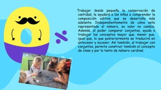 Trabajar desde pequeño la conservación de
cantidad, le ayudará a los niños a comprender la
composición aditiva que se desarrolla más
adelante. Independientemente de cómo este
representado el número, su valor no cambia.
Además. al poder comparar conjuntos, ayuda a
trabajar los conceptos mayor que, menor que,
igual que, lo que posteriormente se traducirá en
antecesor y sucesor. Así también, al trabajar con
conjuntos, permite construir también el concepto
de clase y por lo tanto de número cardinal.
 
