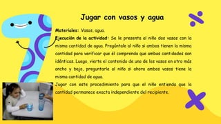 Jugar con vasos y agua
Materiales: Vasos, agua.
Ejecución de la actividad: Se le presenta al niño dos vasos con la
misma cantidad de agua. Pregúntale al niño si ambos tienen la misma
cantidad para verificar que él comprenda que ambas cantidades son
idénticas. Luego, vierte el contenido de uno de los vasos en otro más
ancho y bajo, preguntarle al niño si ahora ambos vasos tiene la
misma cantidad de agua.
Jugar con este procedimiento para que el niño entienda que la
cantidad permanece exacta independiente del recipiente.
 