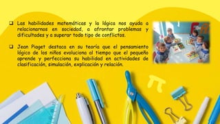  Las habilidades matemáticas y la lógica nos ayuda a
relacionarnos en sociedad, a afrontar problemas y
dificultades y a superar todo tipo de conflictos.
 Jean Piaget destaca en su teoría que el pensamiento
lógico de los niños evoluciona al tiempo que el pequeño
aprende y perfecciona su habilidad en actividades de
clasificación, simulación, explicación y relación.
 