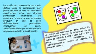 La noción de conservación se puede
definir como la comprensión por
parte del niño de que las relaciones
cuantitativas entre dos objetos
permanecen invariables, se
conservan, a pesar de que se puedan
producir en uno de ellos
deformaciones perceptivas
irrelevantes, es decir,
transformaciones que no impliquen en
ningún caso adición o substracción.
 