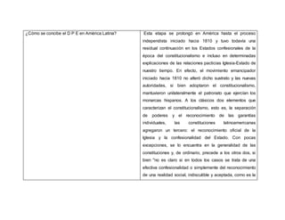 ¿Cómo se concibe el D P E en América Latina? Esta etapa se prolongó en América hasta el proceso
independista iniciado hacia 1810 y tuvo todavía una
residual continuación en los Estados confesionales de la
época del constitucionalismo e incluso en determinadas
explicaciones de las relaciones pacticias Iglesia-Estado de
nuestro tiempo. En efecto, el movimiento emancipador
iniciado hacia 1810 no alteró dicho sustrato y las nuevas
autoridades, si bien adoptaron el constitucionalismo,
mantuvieron unilateralmente el patronato que ejercían los
monarcas hispanos. A los clásicos dos elementos que
caracterizan el constitucionalismo, esto es, la separación
de poderes y el reconocimiento de las garantías
individuales, las constituciones latinoamericanas
agregaron un tercero: el reconocimiento oficial de la
Iglesia y la confesionalidad del Estado. Con pocas
excepciones, se lo encuentra en la generalidad de las
constituciones y, de ordinario, precede a los otros dos, si
bien "no es claro si en todos los casos se trata de una
efectiva confesionalidad o simplemente del reconocimiento
de una realidad social, indiscutible y aceptada, como es la
 