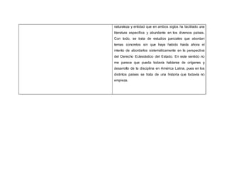 naturaleza y entidad que en ambos siglos ha facilitado una
literatura específica y abundante en los diversos países.
Con todo, se trata de estudios parciales que abordan
temas concretos sin que haya habido hasta ahora el
intento de abordarlos sistemáticamente en la perspectiva
del Derecho Eclesiástico del Estado. En este sentido no
me parece que pueda todavía hablarse de orígenes y
desarrollo de la disciplina en América Latina, pues en los
distintos países se trata de una historia que todavía no
empieza.
 