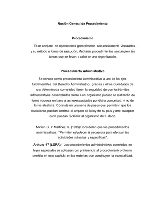 Noción General de Procedimiento
Procedimiento
Es un conjunto de operaciones generalmente secuencialmente vinculadas
y su método o forma de ejecución, Mediante procedimientos se cumplen las
tareas que se llevan a cabo en una organización.
Procedimiento Administrativo
Se conoce como procedimiento administrativo a uno de los ejes
fundamentales del Derecho Administrativo; gracias a él los ciudadanos de
una determinada comunidad tienen la seguridad de que los trámites
administrativos desarrollados frente a un organismo público se realizarán de
forma rigurosa en base a las leyes pactadas por dicha comunidad, y no de
forma aleatoria. Consiste en una serie de pasos que permitirán que los
ciudadanos puedan sentirse al amparo de la ley de su país y ante cualquier
duda puedan reclamar al organismo del Estado.
Munich G. Y Martínez G. (1979) Consideran que los procedimientos
administrativos: "Permiten establecer la secuencia para efectuar las
actividades rutinarias y específicas".
Artículo 47 (LOPA).- Los procedimientos administrativos contenidos en
leyes especiales se aplicarán con preferencia al procedimiento ordinario
previsto en este capítulo en las materias que constituyan la especialidad.
 