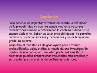 Conclusión
 Para concluir es importante tomar en cuenta la definición
de la probabilidad ya que nos ayuda mediante recursos
matemáticos a medir o determinar la certeza o duda de un
suceso dado o no. Saber calcular probabilidades, te permite
analizar y predecir sucesos y fenómenos y un determinado
grado de acierto
 Asimismo el muestre es de gran ayuda para obtener
probabilidades bajas o altas a través de una investigación
dentro de una población. Por otra parte, las muestras
aleatorias pueden proporcionar resultados más precisos y
se prestan para una serie de análisis estadísticos.
 