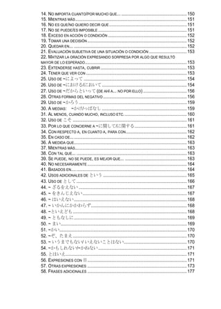 14. NO IMPORTA CUANTO/POR MUCHO QUE... ......................................................150
15. MIENTRAS MÁS ............................................................................................151
16. NO ES QUE/NO QUIERO DECIR QUE ................................................................151
17. NO SE PUEDE/ES IMPOSIBLE .........................................................................151
18. EXCESO EN ACCIÓN O CONDICIÓN .................................................................152
19. TOMAR UNA DECISIÓN ..................................................................................152
20. QUEDAR EN... .............................................................................................152
21. EVALUACIÓN SUBJETIVA DE UNA SITUACIÓN O CONDICIÓN ...............................153
22. MATIZAR LA ORACIÓN EXPRESANDO SORPRESA POR ALGO QUE RESULTÓ
MAYOR DE LO ESPERADO ....................................................................................153
23. EXTENDERSE HASTA, CUBRIR .......................................................................153
24. TENER QUE VER CON ...................................................................................153
25. USO DE ~によって .....................................................................................154
26. USO DE ~における/において ......................................................................154
27. USO DE ~だからといって (DE AHÍ A... NO POR ELLO) ....................................156
28. OTRAS FORMAS DEL NEGATIVO .....................................................................156
29. USO DE ~かろう.........................................................................................159
30. A MEDIAS: ~かけ/っぱなし ......................................................................159
31. AL MENOS, CUANDO MUCHO, INCLUSO ETC. ...................................................160
32. USO DE こそ ..............................................................................................161
33. POR LO QUE CONCIERNE A ~に関して/に関する...........................................161
34. CON RESPECTO A, EN CUANTO A, PARA CON ..................................................162
35. EN CASO DE................................................................................................162
36. A MEDIDA QUE.............................................................................................163
37. MIENTRAS MÁS............................................................................................163
38. CON TAL QUE... ...........................................................................................163
39. SE PUEDE, NO SE PUEDE, ES MEJOR QUE... ...................................................163
40. NO NECESARIAMENTE ..................................................................................164
41. BASADOS EN.... ...........................................................................................164
42. USOS ADICIONALES DE という .....................................................................165
43. USO DE として ...........................................................................................166
44. ~ ざるをえない .........................................................................................167
45. ~ をきんじえない......................................................................................167
46. ~ はいえない.............................................................................................168
47. ~ いかんにかかわらず...............................................................................168
48. ~といえども..............................................................................................168
49. ~ ともなしに.............................................................................................169
50. ~ まい........................................................................................................169
51. ~かい.........................................................................................................170
52. ~ぞ、たまえ..............................................................................................170
53. ~ いうまでもない/ いえないことはない....................................................170
54. ~かもしれない/~かねない .........................................................................171
55. とはいえ....................................................................................................171
56. EXPRESIONES CON 目..................................................................................171
57. OTRAS EXPRESIONES ..................................................................................173
58. FRASES ADICIONALES ..................................................................................177
 