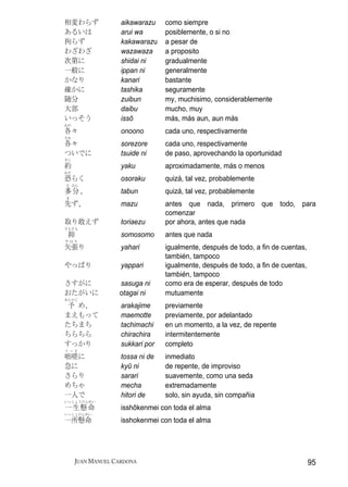 相変わらず              aikawarazu    como siempre
あるいは               arui wa       posiblemente, o si no
拘らず                kakawarazu    a pesar de
わざわざ               wazawaza      a proposito
次第に                shidai ni     gradualmente
一般に                ippan ni      generalmente
かなり                kanari        bastante
確かに                tashika       seguramente
随分                 zuibun        my, muchisimo, considerablemente
大部                 daibu         mucho, muy
いっそう               issō          más, más aun, aun más
おの
各々                 onoono        cada uno, respectivamente
それ
各々                 sorezore      cada uno, respectivamente
ついでに               tsuide ni     de paso, aprovechando la oportunidad
やく
約                  yaku          aproximadamente, más o menos
おそ
恐らく                osoraku       quizá, tal vez, probablemente
た ぶん
多分、                tabun         quizá, tal vez, probablemente
ま
先ず、                mazu          antes que nada, primero que todo, para
                                 comenzar
取り敢えず              toriaezu      por ahora, antes que nada
そもそも
 抑                 somosomo      antes que nada
やはり
矢張り                yahari        igualmente, después de todo, a fin de cuentas,
                                 también, tampoco
やっぱり               yappari       igualmente, después de todo, a fin de cuentas,
                                 también, tampoco
さすがに              sasuga ni      como era de esperar, después de todo
おたがいに             otagai ni      mutuamente
あらかじ
 予 め、              arakajime     previamente
まえもって              maemotte      previamente, por adelantado
たちまち               tachimachi    en un momento, a la vez, de repente
ちらちら               chirachira    intermitentemente
すっかり               sukkari por   completo
とっさ
咄嗟に                tossa ni de   inmediato
急に                 kyū ni        de repente, de improviso
さらり                sarari        suavemente, como una seda
めちゃ                mecha         extremadamente
一人で                hitori de     solo, sin ayuda, sin compañia
いっしょうけんめい
一生懸命               isshōkenmei con toda el alma
いっしょけんめい
一所懸命               isshokenmei con toda el alma




     JUAN MANUEL CARDONA                                                          95
 