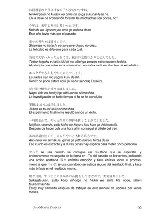 林経理学のクラスは女の子が少ないですね。
Rinkeirigaku no kurasu wa onna no ko ga sukunai desu ne.
En la clase de ordenación forestal las muchachas son pocas, no?

今年は、去年より雨が多かったです。
Kotoshi wa, kyonen yori ame ga ookatta desu.
Este año llovio más que el pasado.

幸せの形各々は違うのです。
Shiawase no katachi wa sorezore chigau no desu.
La felicidad es diferente para cada cual.

当初て大学へ入ったときには、統計が全然わかりませんでした。
Tōsho daigaku e haitta toki ni wa, tōkei ga zenzen wakarimasen deshita.
Al principio que entre en la universidad, no sabia nada en absoluto de estadistica.

エスタヂサさんもやがて来るでしょう。
Esutadisa san mo yagate kuru deshō.
Dentro de poco estara aquí (el señor,señora) Estadiza.

長い間の研究が等々完成しました。
Nagai aida no kenkyū ga tōtō kansei shimashita.
La investigación de tanto tiempo al fin se ha concluido

実験はついに成功しました。
Jikken wa tsuini seikō shimashita.
El experimento finalmente resultó siendo un éxito.

一時間並んで、やっと汽車の切符を買うことができました。
Ichijikan narande, yatto kisha no kippu o kau koto ga dekimashita.
Después de hacer cola una hora al fin conseguí el billete del tren.

あの部屋は狭くて、５人がやっと入れる広さです。
Ano heya wa semakute, gonin ga yatto haireru hirosa desu.
Ese cuarto es estrecho y a duras penas hay espacio para meter cinco personas.

やっと se usa cuando se consigue un resultado que se esperaba, y
ordinariamente va seguido de la forma en –TA del pasado de los verbos, indicando
una acción acabada. 等々 enfatiza emoción y hace énfasis sobre el proceso,
mientras que ついに se usa cuando no se estaba seguro del resultado final, y hace
más énfasis en el resultado mismo.

数ケ月間、ずっとこの日本語の必携 をしてきたので、大変疲れました。
Sūkagetsukan, zutto kono nihongo no hikkei wo shite kita node, taihen
tsukaremashita.
Estoy muy cansado despues de trabajar en este manual de japonés por varios
meses.



   JUAN MANUEL CARDONA                                                           99
 