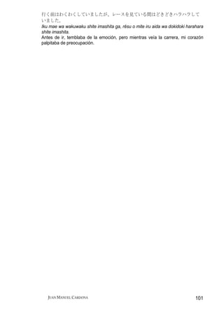 行く前はわくわくしていましたが、レースを見ている間はどきどきハラハラして
いました。
Iku mae wa wakuwaku shite imashita ga, rēsu o mite iru aida wa dokidoki harahara
shite imashita.
Antes de ir, temblaba de la emoción, pero mientras veía la carrera, mi corazón
palpitaba de preocupación.




   JUAN MANUEL CARDONA                                                      101
 