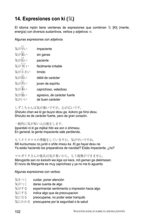 14. Expresiones con ki (気)
El idioma nipón tiene veintenas de expresiones que combinan 気 [KI] (mente,
energía) con diversos sustantivos, verbos y adjetivos –i.

Algunas expresiones con adjetivos
      はや
気が早い            impaciente
      おも
気が重い            sin ganas
      なが
気が長い            paciente
      みじか
気が 短 い          fácilmente irritable
      ちい
気が小さい           tímido
      よわ
気が弱い            débil de carácter
      わか
気が若い            joven de espíritu
      おお
気が多い            caprichoso, veleidoso
      つよ
気が強い            agresivo, de carácter fuerte
気がいい            de buen carácter

しずこちゃんは気が強いですが、心が広いです。
Shizuko chan wa ki ga tsuyoi desu ga, kokoro ga hiroi desu.
Shizuko es de carácter fuerte, pero de gran corazón.

一般的に気が短い人は損をします。
Ippanteki ni ki ga mijikai hito wa son o shimasu.
En general, la gente impaciente sale perdiendo.

もうクリスマスの準備をしていますか。気が早いですね。
Mō kurisumasu no junbi o shite imasu ka. Ki ga hayai desu ne.
Ya estás haciendo los preparativos de navidad? Estás impaciente, ¿no?

マルガリタさんの彼氏は気が多いから、もう我慢ができません。
Marugarita san no kareshi wa kiga ooi kara, mō gaman ga dekimasen.
El novio de Margarita es muy caprichoso y ya no me lo aguanto.

Algunas expresiones con verbos:

気をつく         cuidar, poner atención
気がつく         darse cuenta de algo
気がする         experimentar sentimiento o impresión hacia algo
気にする         indica algo que da preocupacion
気になる         preocuparse, no poder estar tranquilo
気にかかる        preocuparse por la seguridad o la salud

102                                        NOCIONES BÁSICAS SOBRE EL IDIOMA JAPONÉS
 