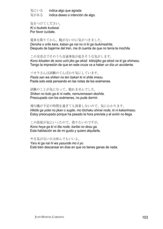 気にいる         indica algo que agrada
気がある         indica deseo o intención de algo.

気をつけてください。
Ki o tsukete kudasai.
Por favor cuídate.

電車を降りてから、鞄がないのに気がつきました。
Densha o orite kara, kaban ga nai no ni ki ga tsukimashita.
Después de bajarme del tren, me di cuenta de que no tenía la mochila.

この交差点でそのうち交通事故が起きそうな気がします。
Kono kōsaten de sono uchi jiko ga okisō kōtsūjiko ga okisō na ki ga shimasu.
Tengo la impresión de que en este cruce va a haber un día un accidente.

パオラさんは試験のてんばかり気にしています。
Paola san wa shiken no ten bakari ki ni shite imasu.
Paola solo está pensando en las notas de los exámenes.

試験のことが気になって、眠れませんでした。
Shiken no koto ga ki ni natte, nemuremasen deshita.
Preocupado con los exámenes, no pude dormir.

飛行機が予定の時間を過ぎても到着しないので、気にかかります。
Hikōki ga yotei no jikan o sugite, mo tōchaku shinai node, ki ni kakarimasu.
Estoy preocupado porque ha pasado la hora prevista y el avión no llega.

この部屋が気にいったので、借りたいのですが。
Kono heya ga ki ni itta node, karitai no desu ga.
Esta habitación es de mi gusto y quiero alquilarla.

やる気がない日は休んでもいいよ。
Yaru ki ga nai hi wa yasunde mo ii yo.
Está bien descansar en días en que no tienes ganas de nada.




   JUAN MANUEL CARDONA                                                         103
 